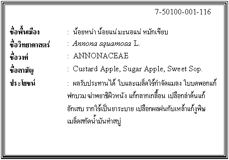กล่องข้อความ: 7-50100-001-116 ชื่อพื้นเมือง : น้อยหน่า น้อยแน่ มะนอแน่ หมักเขียบ ชื่อวิทยาศาสตร์ : Annona squamosa L. ชื่อวงศ์ : ANNONACEAE ชื่อสามัญ : Custard Apple, Sugar Apple, Sweet Sop. ประโยชน์ : ผลรับประทานได้ ใบและเมล็ดใช้กำจัดแมลง ใบบดพอกแก้ฟกบวม ฆ่าพยาธิผิวหนัง แก้กลากเกลื้อน เปลือกลำต้นแก้อักเสบ รากใช้เป็นยาระบาย เปลือกผลฝนกับเหล้าแก้งูพิษ เมล็ดสกัดน้ำมันทำสบู่